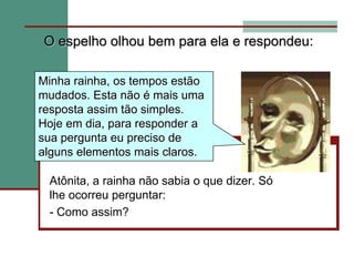 O espelho olhou bem para ela e respondeu:Minha rainha, os tempos estão mudados. Esta não é mais uma resposta assim tão simples. Hoje em dia, para responder a sua pergunta eu preciso de alguns elementos mais claros.Atônita, a rainha não sabia o que dizer. Só lhe ocorreu perguntar:- Como assim?
