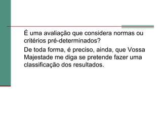 	É uma avaliação que considera normas ou critérios pré-determinados? 	De toda forma, é preciso, ainda, que Vossa Majestade me diga se pretende fazer uma classificação dos resultados.