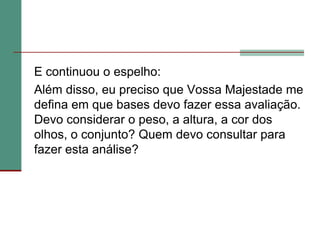 	E continuou o espelho:	Além disso, eu preciso que Vossa Majestade me defina em que bases devo fazer essa avaliação. Devo considerar o peso, a altura, a cor dos olhos, o conjunto? Quem devo consultar para fazer esta análise? 