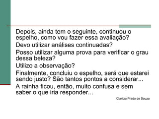 	Depois, ainda tem o seguinte, continuou o espelho, como vou fazer essa avaliação? 	Devo utilizar análises continuadas? 	Posso utilizar alguma prova para verificar o grau dessa beleza? 	Utilizo a observação? 	Finalmente, concluiu o espelho, será que estarei sendo justo? São tantos pontos a considerar...	A rainha ficou, então, muito confusa e sem saber o que iria responder... Clarilza Prado de Souza