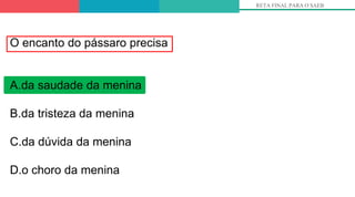 RETA FINAL PARA O SAEB
O encanto do pássaro precisa
A.da saudade da menina
B.da tristeza da menina
C.da dúvida da menina
D.o choro da menina
 
