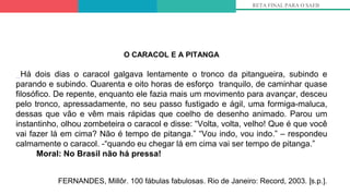 RETA FINAL PARA O SAEB
O CARACOL E A PITANGA
Há dois dias o caracol galgava lentamente o tronco da pitangueira, subindo e
parando e subindo. Quarenta e oito horas de esforço tranquilo, de caminhar quase
filosófico. De repente, enquanto ele fazia mais um movimento para avançar, desceu
pelo tronco, apressadamente, no seu passo fustigado e ágil, uma formiga-maluca,
dessas que vão e vêm mais rápidas que coelho de desenho animado. Parou um
instantinho, olhou zombeteira o caracol e disse: “Volta, volta, velho! Que é que você
vai fazer lá em cima? Não é tempo de pitanga.” “Vou indo, vou indo.” – respondeu
calmamente o caracol. -“quando eu chegar lá em cima vai ser tempo de pitanga.”
Moral: No Brasil não há pressa!
FERNANDES, Millôr. 100 fábulas fabulosas. Rio de Janeiro: Record, 2003. [s.p.].
 