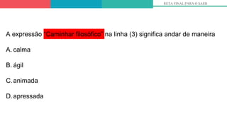 RETA FINAL PARA O SAEB
A expressão “Caminhar filosófico” na linha (3) significa andar de maneira
A. calma
B. ágil
C.animada
D.apressada
 
