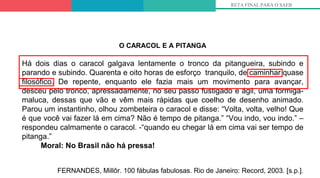 5º
RETA FINAL PARA O SAEB
O CARACOL E A PITANGA
Há dois dias o caracol galgava lentamente o tronco da pitangueira, subindo e
parando e subindo. Quarenta e oito horas de esforço tranquilo, de caminhar quase
filosófico. De repente, enquanto ele fazia mais um movimento para avançar,
desceu pelo tronco, apressadamente, no seu passo fustigado e ágil, uma formiga-
maluca, dessas que vão e vêm mais rápidas que coelho de desenho animado.
Parou um instantinho, olhou zombeteira o caracol e disse: “Volta, volta, velho! Que
é que você vai fazer lá em cima? Não é tempo de pitanga.” “Vou indo, vou indo.” –
respondeu calmamente o caracol. -“quando eu chegar lá em cima vai ser tempo de
pitanga.”
Moral: No Brasil não há pressa!
FERNANDES, Millôr. 100 fábulas fabulosas. Rio de Janeiro: Record, 2003. [s.p.].
 