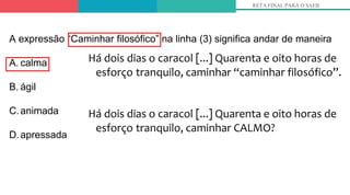 Há dois dias o caracol [...] Quarenta e oito horas de
esforço tranquilo, caminhar “caminhar filosófico”.
Há dois dias o caracol [...] Quarenta e oito horas de
esforço tranquilo, caminhar CALMO?
RETA FINAL PARA O SAEB
A expressão “Caminhar filosófico” na linha (3) significa andar de maneira
A. calma
B. ágil
C.animada
D.apressada
 