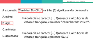 Há dois dias o caracol [...] Quarenta e oito horas de
esforço tranquilo, caminhar “caminhar filosófico”.
Há dois dias o caracol [...] Quarenta e oito horas de
esforço tranquilo, caminhar ÁGIL?
RETA FINAL PARA O SAEB
A expressão “Caminhar filosófico” na linha (3) significa andar de maneira
A. calma
B. ágil
C.animada
D.apressada
 