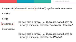Há dois dias o caracol [...] Quarenta e oito horas de
esforço tranquilo, caminhar “caminhar filosófico”.
Há dois dias o caracol [...] Quarenta e oito horas de
esforço tranquilo, caminhar ANIMADA?
RETA FINAL PARA O SAEB
A expressão “Caminhar filosófico” na linha (3) significa andar de maneira
A. calma
B. ágil
C.animada
D.apressada
 