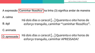 Há dois dias o caracol [...] Quarenta e oito horas de
esforço tranquilo, caminhar “caminhar filosófico”.
Há dois dias o caracol [...] Quarenta e oito horas de
esforço tranquilo, caminhar APRESSADA?
RETA FINAL PARA O SAEB
A expressão “Caminhar filosófico” na linha (3) significa andar de maneira
A. calma
B. ágil
C.animada
D.apressada
 