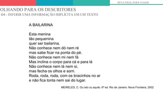 5º
A BAILARINA
Esta menina
tão pequenina
quer ser bailarina.
Não conhece nem dó nem ré
mas sabe ficar na ponta do pé.
Não conhece nem mi nem fá
Mas inclina o corpo para cá e para lá
Não conhece nem lá nem si,
mas fecha os olhos e sorri.
Roda, roda, roda, com os bracinhos no ar
e não fica tonta nem sai do lugar.
MEIRELES, C. Ou isto ou aquilo. 6ª ed. Rio de Janeiro: Nova Fronteira, 2002
OLHANDO PARA OS DESCRITORES
D4 - INFERIR UMA INFORMAÇÃO IMPLÍCITA EM UM TEXTO
RETA FINAL PARA O SAEB
 