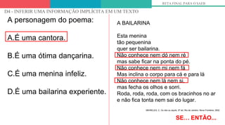 OLHANDO PARA OS DESCRITORES
D4 - INFERIR UMA INFORMAÇÃO IMPLÍCITA EM UM TEXTO
RETA FINAL PARA O SAEB
A personagem do poema:
A.É uma cantora.
B.É uma ótima dançarina.
C.É uma menina infeliz.
D.É uma bailarina experiente.
SE… ENTÃO...
A BAILARINA
Esta menina
tão pequenina
quer ser bailarina.
Não conhece nem dó nem ré
mas sabe ficar na ponta do pé.
Não conhece nem mi nem fá
Mas inclina o corpo para cá e para lá
Não conhece nem lá nem si,
mas fecha os olhos e sorri.
Roda, roda, roda, com os bracinhos no ar
e não fica tonta nem sai do lugar.
MEIRELES, C. Ou isto ou aquilo. 6ª ed. Rio de Janeiro: Nova Fronteira, 2002
 