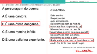 OLHANDO PARA OS DESCRITORES
D4 - INFERIR UMA INFORMAÇÃO IMPLÍCITA EM UM TEXTO
RETA FINAL PARA O SAEB
A personagem do poema:
A.É uma cantora.
B.É uma ótima dançarina.
C.É uma menina infeliz.
D.É uma bailarina experiente.
SE… ENTÃO...
A BAILARINA
Esta menina
tão pequenina
quer ser bailarina.
Não conhece nem dó nem ré
mas sabe ficar na ponta do pé.
Não conhece nem mi nem fá
Mas inclina o corpo para cá e para lá
Não conhece nem lá nem si,
mas fecha os olhos e sorri.
Roda, roda, roda, com os bracinhos no ar
e não fica tonta nem sai do lugar.
MEIRELES, C. Ou isto ou aquilo. 6ª ed. Rio de Janeiro: Nova Fronteira, 2002
 