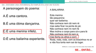 OLHANDO PARA OS DESCRITORES
D4 - INFERIR UMA INFORMAÇÃO IMPLÍCITA EM UM TEXTO
RETA FINAL PARA O SAEB
A personagem do poema:
A.É uma cantora.
B.É uma ótima dançarina.
C.É uma menina infeliz.
D.É uma bailarina experiente.
SE… ENTÃO...
A BAILARINA
Esta menina
tão pequenina
quer ser bailarina.
Não conhece nem dó nem ré
mas sabe ficar na ponta do pé.
Não conhece nem mi nem fá
Mas inclina o corpo para cá e para lá
Não conhece nem lá nem si,
mas fecha os olhos e sorri.
Roda, roda, roda, com os bracinhos no ar
e não fica tonta nem sai do lugar.
MEIRELES, C. Ou isto ou aquilo. 6ª ed. Rio de Janeiro: Nova Fronteira, 2002
 