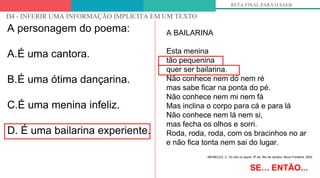 OLHANDO PARA OS DESCRITORES
D4 - INFERIR UMA INFORMAÇÃO IMPLÍCITA EM UM TEXTO
RETA FINAL PARA O SAEB
A personagem do poema:
A.É uma cantora.
B.É uma ótima dançarina.
C.É uma menina infeliz.
D. É uma bailarina experiente.
SE… ENTÃO...
A BAILARINA
Esta menina
tão pequenina
quer ser bailarina.
Não conhece nem dó nem ré
mas sabe ficar na ponta do pé.
Não conhece nem mi nem fá
Mas inclina o corpo para cá e para lá
Não conhece nem lá nem si,
mas fecha os olhos e sorri.
Roda, roda, roda, com os bracinhos no ar
e não fica tonta nem sai do lugar.
MEIRELES, C. Ou isto ou aquilo. 6ª ed. Rio de Janeiro: Nova Fronteira, 2002
 