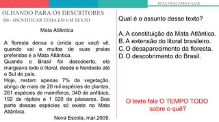 OLHANDO PARA OS DESCRITORES
D6 - IDENTIFICAR TEMA EM UM TEXTO
RETA FINAL PARA O SAEB
Mata Atlântica
A floresta densa e úmida que você vê,
quando vai a muitas de suas praias
preferidas é a Mata Atlântica.
Quando o Brasil foi descoberto, ela
margeava todo o litoral, desde o Nordeste até
o Sul do país.
Hoje, restam apenas 7% da vegetação,
abrigo de mais de 20 mil espécies de plantas,
261 espécies de mamíferos, 340 de anfíbios,
192 de répteis e 1 020 de pássaros. Boa
parte dessas espécies só existe na Mata
Atlântica.
Nova Escola, mar.2009.
Qual é o assunto desse texto?
A. A constituição da Mata Atlântica.
B. A extensão do litoral brasileiro.
C.O desaparecimento da floresta.
D.O descobrimento do Brasil.
O texto fala O TEMPO TODO
sobre o quê?
 