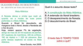 OLHANDO PARA OS DESCRITORES
D6 - IDENTIFICAR TEMA EM UM TEXTO
RETA FINAL PARA O SAEB
Mata Atlântica
A floresta densa e úmida que você vê,
quando vai a muitas de suas praias
preferidas é a Mata Atlântica.
Quando o Brasil foi descoberto, ela
margeava todo o litoral, desde o Nordeste até
o Sul do país.
Hoje, restam apenas 7% da vegetação,
abrigo de mais de 20 mil espécies de plantas,
261 espécies de mamíferos, 340 de anfíbios,
192 de répteis e 1 020 de pássaros. Boa
parte dessas espécies só existe na Mata
Atlântica.
Nova Escola, mar.2009.
Qual é o assunto desse texto?
A. A constituição da Mata Atlântica.
B. A extensão do litoral brasileiro.
C.O desaparecimento da floresta.
D.O descobrimento do Brasil.
O texto fala O TEMPO TODO
sobre o quê?
 