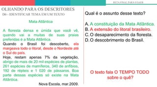 OLHANDO PARA OS DESCRITORES
D6 - IDENTIFICAR TEMA EM UM TEXTO
RETA FINAL PARA O SAEB
Mata Atlântica
A floresta densa e úmida que você vê,
quando vai a muitas de suas praias
preferidas é a Mata Atlântica.
Quando o Brasil foi descoberto, ela
margeava todo o litoral, desde o Nordeste até
o Sul do país.
Hoje, restam apenas 7% da vegetação,
abrigo de mais de 20 mil espécies de plantas,
261 espécies de mamíferos, 340 de anfíbios,
192 de répteis e 1 020 de pássaros. Boa
parte dessas espécies só existe na Mata
Atlântica.
Nova Escola, mar.2009.
Qual é o assunto desse texto?
A. A constituição da Mata Atlântica.
B. A extensão do litoral brasileiro.
C.O desaparecimento da floresta.
D.O descobrimento do Brasil.
O texto fala O TEMPO TODO
sobre o quê?
 