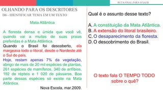 OLHANDO PARA OS DESCRITORES
D6 - IDENTIFICAR TEMA EM UM TEXTO
RETA FINAL PARA O SAEB
Mata Atlântica
A floresta densa e úmida que você vê,
quando vai a muitas de suas praias
preferidas é a Mata Atlântica.
Quando o Brasil foi descoberto, ela
margeava todo o litoral, desde o Nordeste até
o Sul do país.
Hoje, restam apenas 7% da vegetação,
abrigo de mais de 20 mil espécies de plantas,
261 espécies de mamíferos, 340 de anfíbios,
192 de répteis e 1 020 de pássaros. Boa
parte dessas espécies só existe na Mata
Atlântica.
Nova Escola, mar.2009.
Qual é o assunto desse texto?
A. A constituição da Mata Atlântica.
B. A extensão do litoral brasileiro.
C.O desaparecimento da floresta.
D.O descobrimento do Brasil.
O texto fala O TEMPO TODO
sobre o quê?
 