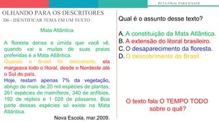 OLHANDO PARA OS DESCRITORES
D6 - IDENTIFICAR TEMA EM UM TEXTO
RETA FINAL PARA O SAEB
Mata Atlântica
A floresta densa e úmida que você vê,
quando vai a muitas de suas praias
preferidas é a Mata Atlântica.
Quando o Brasil foi descoberto, ela
margeava todo o litoral, desde o Nordeste até
o Sul do país.
Hoje, restam apenas 7% da vegetação,
abrigo de mais de 20 mil espécies de plantas,
261 espécies de mamíferos, 340 de anfíbios,
192 de répteis e 1 020 de pássaros. Boa
parte dessas espécies só existe na Mata
Atlântica.
Nova Escola, mar.2009.
Qual é o assunto desse texto?
A. A constituição da Mata Atlântica.
B. A extensão do litoral brasileiro.
C.O desaparecimento da floresta.
D.O descobrimento do Brasil.
O texto fala O TEMPO TODO
sobre o quê?
 