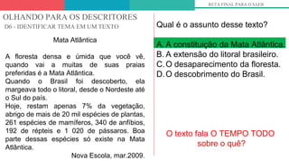 OLHANDO PARA OS DESCRITORES
D6 - IDENTIFICAR TEMA EM UM TEXTO
RETA FINAL PARA O SAEB
Mata Atlântica
A floresta densa e úmida que você vê,
quando vai a muitas de suas praias
preferidas é a Mata Atlântica.
Quando o Brasil foi descoberto, ela
margeava todo o litoral, desde o Nordeste até
o Sul do país.
Hoje, restam apenas 7% da vegetação,
abrigo de mais de 20 mil espécies de plantas,
261 espécies de mamíferos, 340 de anfíbios,
192 de répteis e 1 020 de pássaros. Boa
parte dessas espécies só existe na Mata
Atlântica.
Nova Escola, mar.2009.
Qual é o assunto desse texto?
A. A constituição da Mata Atlântica.
B. A extensão do litoral brasileiro.
C.O desaparecimento da floresta.
D.O descobrimento do Brasil.
O texto fala O TEMPO TODO
sobre o quê?
 