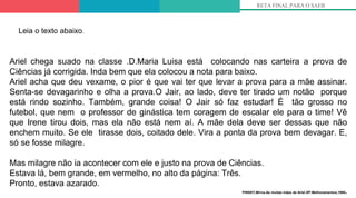 RETA FINAL PARA O SAEB
Ariel chega suado na classe .D.Maria Luisa está colocando nas carteira a prova de
Ciências já corrigida. Inda bem que ela colocou a nota para baixo.
Ariel acha que deu vexame, o pior é que vai ter que levar a prova para a mãe assinar.
Senta-se devagarinho e olha a prova.O Jair, ao lado, deve ter tirado um notão porque
está rindo sozinho. Também, grande coisa! O Jair só faz estudar! É tão grosso no
futebol, que nem o professor de ginástica tem coragem de escalar ele para o time! Vê
que Irene tirou dois, mas ela não está nem aí. A mãe dela deve ser dessas que não
enchem muito. Se ele tirasse dois, coitado dele. Vira a ponta da prova bem devagar. E,
só se fosse milagre.
Mas milagre não ia acontecer com ele e justo na prova de Ciências.
Estava lá, bem grande, em vermelho, no alto da página: Três.
Pronto, estava azarado.
PINSKY,Mirna.As muitas mães de Ariel.SP:Melhoramentos,1980.
Leia o texto abaixo.
 