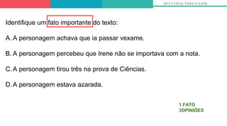 RETA FINAL PARA O SAEB
1 FATO
3OPINIÕES
Identifique um fato importante do texto:
A. A personagem achava que ia passar vexame.
B. A personagem percebeu que Irene não se importava com a nota.
C.A personagem tirou três na prova de Ciências.
D.A personagem estava azarada.
 