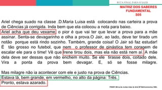 MATRIZ DOS SABERES
FUNDAMENTAL
S05
RETA FINAL PARA O SAEB
Ariel chega suado na classe .D.Maria Luisa está colocando nas carteira a prova
de Ciências já corrigida. Inda bem que ela colocou a nota para baixo.
Ariel acha que deu vexame, o pior é que vai ter que levar a prova para a mãe
assinar. Senta-se devagarinho e olha a prova.O Jair, ao lado, deve ter tirado um
notão porque está rindo sozinho. Também, grande coisa! O Jair só faz estudar!
É tão grosso no futebol, que nem o professor de ginástica tem coragem de
escalar ele para o time! Vê que Irene tirou dois, mas ela não está nem aí. A mãe
dela deve ser dessas que não enchem muito. Se ele tirasse dois, coitado dele.
Vira a ponta da prova bem devagar. E, só se fosse milagre.
Mas milagre não ia acontecer com ele e justo na prova de Ciências.
Estava lá, bem grande, em vermelho, no alto da página: Três.
Pronto, estava azarado.
PINSKY,Mirna.As muitas mães de Ariel.SP:Melhoramentos,1980.
 