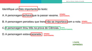 RETA FINAL PARA O SAEB
1 FATO
3OPINIÕES
Identifique um fato importante do texto:
A. A personagem achava que ia passar vexame.
B. A personagem percebeu que Irene não se importava com a nota.
C.A personagem tirou três na prova de Ciências.
D.A personagem estava azarada.
OPINIÃO:
QUESTIONÁVEL
OPINIÃO:
QUESTIONÁVEL
FATO:
INQUESTIONÁVEL
OPINIÃO:
QUESTIONÁVEL
 