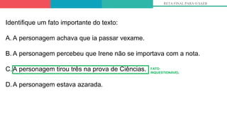 RETA FINAL PARA O SAEB
Identifique um fato importante do texto:
A. A personagem achava que ia passar vexame.
B. A personagem percebeu que Irene não se importava com a nota.
C.A personagem tirou três na prova de Ciências.
D.A personagem estava azarada.
FATO:
INQUESTIONÁVEL
 