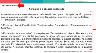 5º
RETA FINAL PARA O SAEB
A menina e o pássaro encantado
A menina amava aquele pássaro e podia ouvi-lo sem parar, dia após dia. E o pássaro
amava a menina e por isto voltava sempre. Mas chegava sempre uma hora de tristeza.
“−Tenho de ir”, ele dizia.
“−Por favor, não vá. Fico tão triste. Terei saudades. E vou chorar...” E a menina fazia um
beicinho...
“−Eu também terei saudades” dizia o pássaro. “Eu também vou chorar. Mas eu vou lhe
contar um segredo: as plantas precisam da água, nós precisamos do ar, os peixes
precisam dos rios... E o meu encanto precisa da saudade. É aquela saudade, na espera
da volta que faz com que minhas penas fiquem bonitas. Se eu não for não haverá
saudade. Eu deixarei de ser um pássaro encantado. E você deixará de me amar.” Assim
ele partiu. A menina, sozinha, chorava de tristeza à noite, imaginando se o pássaro
voltaria.
ALVES, Rubem. A menina e o pássaro encantado. São Paulo: Edições Loyola, 1992, p.11-13 (Fragmento)
Leia o texto abaixo
 