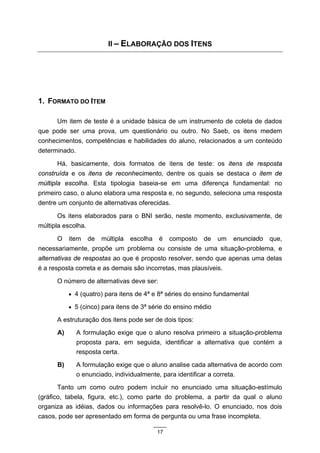 II – ELABORAÇÃO DOS ITENS




1. FORMATO DO ITEM

      Um item de teste é a unidade básica de um instrumento de coleta de dados
que pode ser uma prova, um questionário ou outro. No Saeb, os itens medem
conhecimentos, competências e habilidades do aluno, relacionados a um conteúdo
determinado.

      Há, basicamente, dois formatos de itens de teste: os itens de resposta
construída e os itens de reconhecimento, dentre os quais se destaca o item de
múltipla escolha. Esta tipologia baseia-se em uma diferença fundamental: no
primeiro caso, o aluno elabora uma resposta e, no segundo, seleciona uma resposta
dentre um conjunto de alternativas oferecidas.

      Os itens elaborados para o BNI serão, neste momento, exclusivamente, de
múltipla escolha.

      O    item     de   múltipla   escolha   é    composto   de   um   enunciado   que,
necessariamente, propõe um problema ou consiste de uma situação-problema, e
alternativas de respostas ao que é proposto resolver, sendo que apenas uma delas
é a resposta correta e as demais são incorretas, mas plausíveis.

      O número de alternativas deve ser:
           • 4 (quatro) para itens de 4ª e 8ª séries do ensino fundamental

           • 5 (cinco) para itens de 3ª série do ensino médio

      A estruturação dos itens pode ser de dois tipos:
      A)       A formulação exige que o aluno resolva primeiro a situação-problema
               proposta para, em seguida, identificar a alternativa que contém a
               resposta certa.
      B)       A formulação exige que o aluno analise cada alternativa de acordo com
               o enunciado, individualmente, para identificar a correta.
       Tanto um como outro podem incluir no enunciado uma situação-estímulo
(gráfico, tabela, figura, etc.), como parte do problema, a partir da qual o aluno
organiza as idéias, dados ou informações para resolvê-lo. O enunciado, nos dois
casos, pode ser apresentado em forma de pergunta ou uma frase incompleta.

                                              17
 