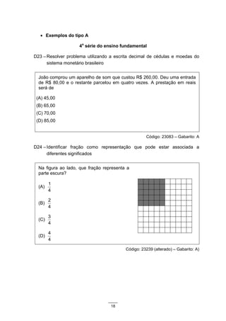 • Exemplos do tipo A

                    4a série do ensino fundamental

D23 – Resolver problema utilizando a escrita decimal de cédulas e moedas do
      sistema monetário brasileiro


  João comprou um aparelho de som que custou R$ 260,00. Deu uma entrada
  de R$ 80,00 e o restante parcelou em quatro vezes. A prestação em reais
  será de

 (A) 45,00
 (B) 65,00
 (C) 70,00
 (D) 85,00


                                                    Código: 23083 – Gabarito: A

D24 – Identificar fração como representação que pode estar associada a
      diferentes significados


  Na figura ao lado, que fração representa a
  parte escura?

        1
  (A)
        4

        2
  (B)
        4

        3
  (C)
        4

        4
  (D)
        4

                                          Código: 23239 (alterado) – Gabarito: A)




                                   18
 