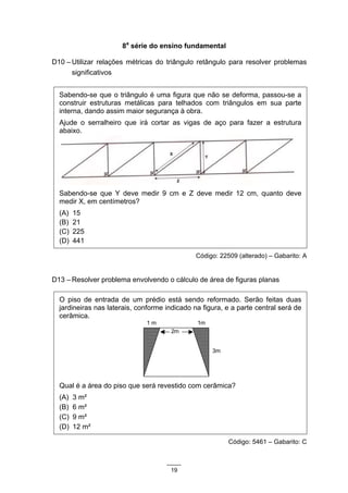 8a série do ensino fundamental

D10 – Utilizar relações métricas do triângulo retângulo para resolver problemas
      significativos


  Sabendo-se que o triângulo é uma figura que não se deforma, passou-se a
  construir estruturas metálicas para telhados com triângulos em sua parte
  interna, dando assim maior segurança à obra.
  Ajude o serralheiro que irá cortar as vigas de aço para fazer a estrutura
  abaixo.




  Sabendo-se que Y deve medir 9 cm e Z deve medir 12 cm, quanto deve
  medir X, em centímetros?
  (A)   15
  (B)   21
  (C)   225
  (D)   441

                                               Código: 22509 (alterado) – Gabarito: A


D13 – Resolver problema envolvendo o cálculo de área de figuras planas

  O piso de entrada de um prédio está sendo reformado. Serão feitas duas
  jardineiras nas laterais, conforme indicado na figura, e a parte central será de
  cerâmica.
                              1m               1m
                                      2m


                                                    3m




  Qual é a área do piso que será revestido com cerâmica?
  (A)   3 m²
  (B)   6 m²
  (C)   9 m²
  (D)   12 m²

                                                          Código: 5461 – Gabarito: C



                                      19
 