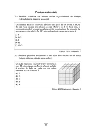3a série do ensino médio

D5 – Resolver problema que envolva razões trigonométricas no triângulo
     retângulo (seno, cosseno, tangente)


  Uma escada deve ser construída para unir dois pisos de um prédio. A altura
  do piso mais elevado em relação ao piso inferior é de 8 m. Para isso, é
  necessário construir uma rampa plana unindo os dois pisos. Se o ângulo da
  rampa com o piso inferior for 30°, o comprimento da rampa, em metros, é
 (A) 4
 (B) 8 3
 (C) 8
 (D) 16
 (E) 16 3


                                                    Código: 20281 – Gabarito: D

D13 – Resolver problema envolvendo a área total e/ou volume de um sólido
      (prisma, pirâmide, cilindro, cone, esfera)


  Um cubo mágico de volume 512 cm3 foi montado
  com 64 cubos iguais, conforme a figura ao lado.
  A medida do lado de cada um dos cubos
  menores, em centímetros, é
  (A)   2
  (B)   3
  (C)   4
  (D)   5
  (E)   6

                                           Código: 23170 (alterado) – Gabarito: A




                                    20
 