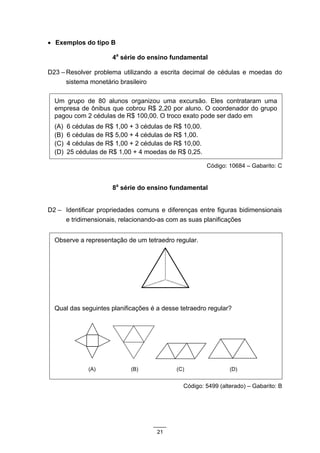 • Exemplos do tipo B

                       4a série do ensino fundamental

D23 – Resolver problema utilizando a escrita decimal de cédulas e moedas do
      sistema monetário brasileiro

  Um grupo de 80 alunos organizou uma excursão. Eles contrataram uma
  empresa de ônibus que cobrou R$ 2,20 por aluno. O coordenador do grupo
  pagou com 2 cédulas de R$ 100,00. O troco exato pode ser dado em
  (A)   6 cédulas de R$ 1,00 + 3 cédulas de R$ 10,00.
  (B)   6 cédulas de R$ 5,00 + 4 cédulas de R$ 1,00.
  (C)   4 cédulas de R$ 1,00 + 2 cédulas de R$ 10,00.
  (D)   25 cédulas de R$ 1,00 + 4 moedas de R$ 0,25.

                                                        Código: 10684 – Gabarito: C


                       8a série do ensino fundamental


D2 – Identificar propriedades comuns e diferenças entre figuras bidimensionais
     e tridimensionais, relacionando-as com as suas planificações


  Observe a representação de um tetraedro regular.




  Qual das seguintes planificações é a desse tetraedro regular?




               (A)           (B)            (C)                 (D)


                                              Código: 5499 (alterado) – Gabarito: B




                                      21
 