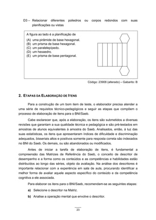 D3 – Relacionar diferentes      poliedros     ou   corpos   redondos    com    suas
        planificações ou vistas

     A figura ao lado é a planificação de
     (A)   uma pirâmide de base hexagonal.
     (B)   um prisma de base hexagonal.
     (C)   um paralelepípedo.
     (D)   um hexaedro.
     (E)   um prisma de base pentagonal.




                                                  Código: 23908 (alterado) – Gabarito: B



2. ETAPAS DA ELABORAÇÃO DE ITENS

      Para a construção de um bom item de teste, o elaborador precisa atender a
uma série de requisitos técnico-pedagógicos e seguir as etapas que compõem o
processo de elaboração de itens para o BNI/Saeb.
       Cabe esclarecer que, após a elaboração, os itens são submetidos a diversas
revisões que garantam a sua qualidade técnica e pedagógica e são pré-testados em
amostras de alunos equivalentes à amostra do Saeb. Analisados, então, à luz das
suas estatísticas, os itens que apresentaram índices de dificuldade e discriminação
adequados, bisseriais altos e positivos somente para resposta correta são indexados
no BNI do Saeb. Os demais, ou são abandonados ou modificados.
        Antes de iniciar a tarefa de elaboração de itens, é fundamental a
compreensão das Matrizes de Referência do Saeb, o conceito de descritor de
desempenho e a forma como os conteúdos e as competências e habilidades estão
distribuídos ao longo das séries, objeto da avaliação. Na análise dos descritores é
importante relacionar com a experiência em sala de aula, procurando identificar a
melhor forma de avaliar aquele aspecto específico do conteúdo e da competência
cognitiva a ele associada.
      Para elaborar os itens para o BNI/Saeb, recomendam-se as seguintes etapas:
      a) Selecione o descritor na Matriz.
      b) Analise a operação mental que envolve o descritor.



                                            23
 