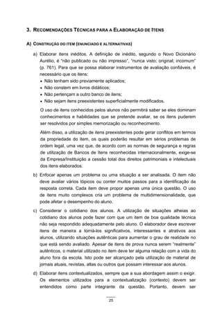 3. RECOMENDAÇÕES TÉCNICAS PARA A ELABORAÇÃO DE ITENS

A) CONSTRUÇÃO DO ITEM (ENUNCIADO E ALTERNATIVAS)

   a) Elaborar itens inéditos. A definição de inédito, segundo o Novo Dicionário
      Aurélio, é “não publicado ou não impresso”, “nunca visto; original; incomum”
      (p. 761). Para que se possa elaborar instrumentos de avaliação confiáveis, é
      necessário que os itens:
      • Não tenham sido previamente aplicados;
      • Não constem em livros didáticos;
      • Não pertençam a outro banco de itens;
      • Não sejam itens preexistentes superficialmente modificados.

      O uso de itens conhecidos pelos alunos não permitirá saber se eles dominam
      conhecimentos e habilidades que se pretende avaliar, se os itens puderem
      ser resolvidos por simples memorização ou reconhecimento.
      Além disso, a utilização de itens preexistentes pode gerar conflitos em termos
      da propriedade do item, os quais poderão resultar em sérios problemas de
      ordem legal, uma vez que, de acordo com as normas de segurança e regras
      de utilização de Bancos de Itens reconhecidas internacionalmente, exige-se
      da Empresa/Instituição a cessão total dos direitos patrimoniais e intelectuais
      dos itens elaborados.
   b) Enfocar apenas um problema ou uma situação a ser analisada. O item não
      deve avaliar vários tópicos ou conter muitos passos para a identificação da
      resposta correta. Cada item deve propor apenas uma única questão. O uso
      de itens muito complexos cria um problema de multidimensionalidade, que
      pode afetar o desempenho do aluno.
   c) Considerar o cotidiano dos alunos. A utilização de situações alheias ao
      cotidiano dos alunos pode fazer com que um item de boa qualidade técnica
      não seja respondido adequadamente pelo aluno. O elaborador deve escrever
      itens de maneira a torná-los significativos, interessantes e atrativos aos
      alunos, utilizando situações autênticas para aumentar o grau de realidade no
      que está sendo avaliado. Apesar de itens de prova nunca serem “realmente”
      autênticos, o material utilizado no item deve ter alguma relação com a vida do
      aluno fora da escola. Isto pode ser alcançado pela utilização de material de
      jornais atuais, revistas, atlas ou outros que possam interessar aos alunos.
   d) Elaborar itens contextualizados, sempre que a sua abordagem assim o exigir.
      Os elementos utilizados para a contextualização (contexto) devem ser
      entendidos como parte integrante da questão. Portanto, devem ser

                                        25
 