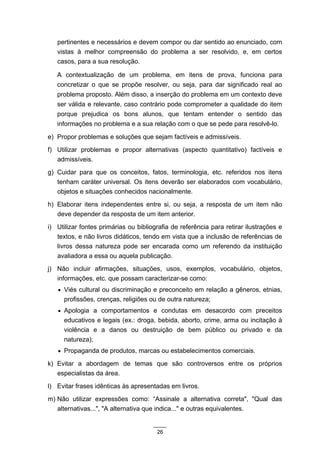 pertinentes e necessários e devem compor ou dar sentido ao enunciado, com
   vistas à melhor compreensão do problema a ser resolvido, e, em certos
   casos, para a sua resolução.

   A contextualização de um problema, em itens de prova, funciona para
   concretizar o que se propõe resolver, ou seja, para dar significado real ao
   problema proposto. Além disso, a inserção do problema em um contexto deve
   ser válida e relevante, caso contrário pode comprometer a qualidade do item
   porque prejudica os bons alunos, que tentam entender o sentido das
   informações no problema e a sua relação com o que se pede para resolvê-lo.

e) Propor problemas e soluções que sejam factíveis e admissíveis.
f) Utilizar problemas e propor alternativas (aspecto quantitativo) factíveis e
   admissíveis.
g) Cuidar para que os conceitos, fatos, terminologia, etc. referidos nos itens
   tenham caráter universal. Os itens deverão ser elaborados com vocabulário,
   objetos e situações conhecidos nacionalmente.
h) Elaborar itens independentes entre si, ou seja, a resposta de um item não
   deve depender da resposta de um item anterior.
i) Utilizar fontes primárias ou bibliografia de referência para retirar ilustrações e
   textos, e não livros didáticos, tendo em vista que a inclusão de referências de
   livros dessa natureza pode ser encarada como um referendo da instituição
   avaliadora a essa ou aquela publicação.
j) Não incluir afirmações, situações, usos, exemplos, vocabulário, objetos,
   informações, etc. que possam caracterizar-se como:
   • Viés cultural ou discriminação e preconceito em relação a gêneros, etnias,
     profissões, crenças, religiões ou de outra natureza;
   • Apologia a comportamentos e condutas em desacordo com preceitos
     educativos e legais (ex.: droga, bebida, aborto, crime, arma ou incitação à
     violência e a danos ou destruição de bem público ou privado e da
     natureza);
   • Propaganda de produtos, marcas ou estabelecimentos comerciais.

k) Evitar a abordagem de temas que são controversos entre os próprios
   especialistas da área.
l) Evitar frases idênticas às apresentadas em livros.
m) Não utilizar expressões como: “Assinale a alternativa correta", "Qual das
   alternativas...", "A alternativa que indica..." e outras equivalentes.


                                       26
 