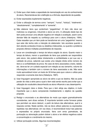 n) Evitar que o item teste a capacidade de memorização em vez do conhecimento
   do aluno. Recomenda-se dar a definição ou a fórmula, dependendo da questão.
o) Evitar expressões duplamente negativas.
p) Evitar a utilização de termos como: “sempre”, “nunca”, “todo(a)”, “totalmente”,
   “absolutamente”, “completamente” e “somente”.
q) Não elaborar itens que contenham “pegadinhas”. O item não deve ser
   malicioso ou enganoso, induzindo o aluno ao erro. A utilização deste tipo de
   item pode provocar uma atitude negativa em relação à avaliação, assim como
   denotar falta de respeito ou confiança para com o aluno (Haladyna, 1994).
   Cabe ressaltar que um item pode se transformar em uma “pegadinha” mesmo
   que esta não tenha sido a intenção do elaborador. Isto acontece quando o
   item aborda conteúdos triviais ou detalhes irrelevantes, ou quando o problema
   proposto oferece múltiplas possibilidades de resposta.
r) Levar em consideração o tempo de leitura exigido do aluno. Quanto maior o
   tempo de leitura, menor a quantidade de itens que poderão ser respondidos
   pelo aluno. Isto poderá afetar diretamente a confiabilidade e por sua vez a
   validade da prova, sabendo que existe uma relação direta entre número de
   itens e a confiabilidade da prova. No caso de itens associados a texto, tabela,
   etc. deve-se ter um cuidado especial com relação ao seu tamanho, volume de
   informações e também com o número de itens associados a ele. Não seria
   muito aproveitável incluir um texto de 30 linhas para que o aluno o utilize para
   responder a somente dois itens (Haladyna, 1997).
s) Usar linguagem apropriada ao aluno da série a que se destina. Não se pode
   perder de vista a série para a qual o item está sendo escrito para evitar que a
   utilização de vocabulário desconhecido ao aluno influencie o seu desempenho.
t) Usar linguagem clara e direta. Para que o item atinja seu objetivo, é muito
   importante que o aluno compreenda imediatamente o objetivo da questão
   proposta.
u) Redigir o enunciado e as alternativas de modo que sejam gramaticalmente
   consistentes, sem dicas verbais. É importante também evitar fornecer pistas
   que permitam ao aluno deduzir, a partir da leitura das alternativas, qual é a
   resposta correta. Neste sentido, não se deve utilizar palavras ou expressões
   repetidas nas alternativas: em vez disso, é recomendável incluir tais palavras
   e expressões no próprio enunciado. Itens com erros gramaticais, de
   pontuação ou abreviação podem distrair o aluno e ter efeitos negativos sobre
   a concentração e o rendimento do mesmo.
v) Utilizar pontuação correta. Algumas recomendações:

                                      27
 