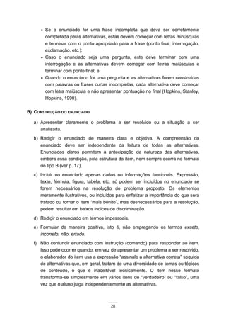 • Se o enunciado for uma frase incompleta que deva ser corretamente
       completada pelas alternativas, estas devem começar com letras minúsculas
       e terminar com o ponto apropriado para a frase (ponto final, interrogação,
       exclamação, etc.);
     • Caso o enunciado seja uma pergunta, este deve terminar com uma
       interrogação e as alternativas devem começar com letras maiúsculas e
       terminar com ponto final; e
     • Quando o enunciado for uma pergunta e as alternativas forem construídas
       com palavras ou frases curtas incompletas, cada alternativa deve começar
       com letra maiúscula e não apresentar pontuação no final (Hopkins, Stanley,
       Hopkins, 1990).

B) CONSTRUÇÃO DO ENUNCIADO

  a) Apresentar claramente o problema a ser resolvido ou a situação a ser
     analisada.
  b) Redigir o enunciado de maneira clara e objetiva. A compreensão do
     enunciado deve ser independente da leitura de todas as alternativas.
     Enunciados claros permitem a antecipação da natureza das alternativas,
     embora essa condição, pela estrutura do item, nem sempre ocorra no formato
     do tipo B (ver p. 17).
  c) Incluir no enunciado apenas dados ou informações funcionais. Expressão,
     texto, fórmula, figura, tabela, etc. só podem ser incluídos no enunciado se
     forem necessários na resolução do problema proposto. Os elementos
     meramente ilustrativos, ou incluídos para enfatizar a importância do que será
     tratado ou tornar o item “mais bonito”, mas desnecessários para a resolução,
     podem resultar em baixos índices de discriminação.
  d) Redigir o enunciado em termos impessoais.
  e) Formular de maneira positiva, isto é, não empregando os termos exceto,
     incorreto, não, errado.
  f) Não confundir enunciado com instrução (comando) para responder ao item.
     Isso pode ocorrer quando, em vez de apresentar um problema a ser resolvido,
     o elaborador do item usa a expressão “assinale a alternativa correta” seguida
     de alternativas que, em geral, tratam de uma diversidade de temas ou tópicos
     de conteúdo, o que é inaceitável tecnicamente. O item nesse formato
     transforma-se simplesmente em vários itens de “verdadeiro” ou “falso”, uma
     vez que o aluno julga independentemente as alternativas.



                                       28
 