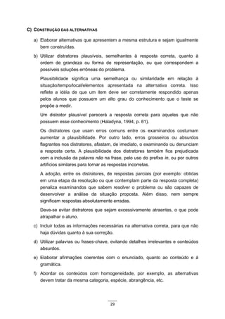 C) CONSTRUÇÃO DAS ALTERNATIVAS

  a) Elaborar alternativas que apresentem a mesma estrutura e sejam igualmente
     bem construídas.
  b) Utilizar distratores plausíveis, semelhantes à resposta correta, quanto à
     ordem de grandeza ou forma de representação, ou que correspondem a
     possíveis soluções errôneas do problema.
     Plausibilidade significa uma semelhança ou similaridade em relação à
     situação/tempo/local/elementos apresentada na alternativa correta. Isso
     reflete a idéia de que um item deve ser corretamente respondido apenas
     pelos alunos que possuem um alto grau do conhecimento que o teste se
     propõe a medir.
     Um distrator plausível parecerá a resposta correta para aqueles que não
     possuem esse conhecimento (Haladyna, 1994, p. 81).
     Os distratores que usam erros comuns entre os examinandos costumam
     aumentar a plausibilidade. Por outro lado, erros grosseiros ou absurdos
     flagrantes nos distratores, afastam, de imediato, o examinando ou denunciam
     a resposta certa. A plausibilidade dos distratores também fica prejudicada
     com a inclusão da palavra não na frase, pelo uso do prefixo in, ou por outros
     artifícios similares para tornar as respostas incorretas.
     A adoção, entre os distratores, de respostas parciais (por exemplo: obtidas
     em uma etapa da resolução ou que contemplam parte da resposta completa)
     penaliza examinandos que sabem resolver o problema ou são capazes de
     desenvolver a análise da situação proposta. Além disso, nem sempre
     significam respostas absolutamente erradas.
     Deve-se evitar distratores que sejam excessivamente atraentes, o que pode
     atrapalhar o aluno.
  c) Incluir todas as informações necessárias na alternativa correta, para que não
     haja dúvidas quanto à sua correção.
  d) Utilizar palavras ou frases-chave, evitando detalhes irrelevantes e conteúdos
     absurdos.
  e) Elaborar afirmações coerentes com o enunciado, quanto ao conteúdo e à
     gramática.
  f) Abordar os conteúdos com homogeneidade, por exemplo, as alternativas
     devem tratar da mesma categoria, espécie, abrangência, etc.




                                       29
 