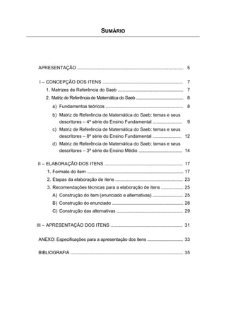 SUMÁRIO




 APRESENTAÇÃO .................................................................................... 5


 I – CONCEPÇÃO DOS ITENS ...................................................................                        7
      1. Matrizes de Referência do Saeb ........................................................ 7
      2. Matriz de Referência de Matemática do Saeb ............................................ 8
           a) Fundamentos teóricos ............................................................. 8
           b) Matriz de Referência de Matemática do Saeb: temas e seus
              descritores – 4ª série do Ensino Fundamental .......................                                  9
           c) Matriz de Referência de Matemática do Saeb: temas e seus
              descritores – 8ª série do Ensino Fundamental ........................ 12
           d) Matriz de Referência de Matemática do Saeb: temas e seus
              descritores – 3ª série do Ensino Médio ...................................... 14

II – ELABORAÇÃO DOS ITENS ................................................................... 17
       1. Formato do item ................................................................................... 17
       2. Etapas da elaboração de itens ....................................................... 23
       3. Recomendações técnicas para a elaboração de itens .................. 25
           A) Construção do item (enunciado e alternativas) ........................... 25
           B) Construção do enunciado ............................................................... 28
           C) Construção das alternativas .......................................................... 29


III – APRESENTAÇÃO DOS ITENS .............................................................. 31


 ANEXO: Especificações para a apresentação dos itens ................................. 33

 BIBLIOGRAFIA ..................................................................................................... 35




                                                         3
 