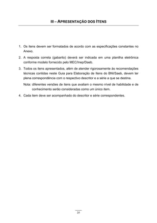III – APRESENTAÇÃO DOS ITENS




1. Os itens devem ser formatados de acordo com as especificações constantes no
   Anexo.
2. A resposta correta (gabarito) deverá ser indicada em uma planilha eletrônica
   conforme modelo fornecido pelo MEC/Inep/Daeb.
3. Todos os itens apresentados, além de atender rigorosamente às recomendações
   técnicas contidas neste Guia para Elaboração de Itens do BNI/Saeb, devem ter
   plena correspondência com o respectivo descritor e a série a que se destina.
   Nota: diferentes versões de itens que avaliam o mesmo nível de habilidade e de
         conhecimento serão consideradas como um único item.
4. Cada item deve ser acompanhado do descritor e série correspondentes.




                                       31
 
