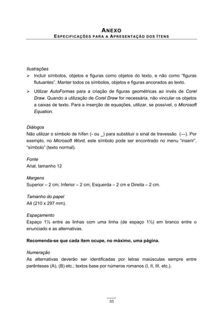 A NEXO
              ESPECIFICAÇÕES     PARA A   APRESENTAÇÃO      D O S I T EN S




Ilustrações
! Incluir símbolos, objetos e figuras como objetos do texto, e não como “figuras
    flutuantes”. Manter todos os símbolos, objetos e figuras ancorados ao texto.
!   Utilizar AutoFormas para a criação de figuras geométricas ao invés de Corel
    Draw. Quando a utilização de Corel Draw for necessária, não vincular os objetos
    a caixas de texto. Para a inserção de equações, utilizar, se possível, o Microsoft
    Equation.


Diálogos
Não utilizar o símbolo de hífen (- ou _) para substituir o sinal de travessão (—). Por
exemplo, no Microsoft Word, este símbolo pode ser encontrado no menu “inserir”,
“símbolo” (texto normal).

Fonte
Arial, tamanho 12

Margens
Superior – 2 cm; Inferior – 2 cm; Esquerda – 2 cm e Direita – 2 cm.

Tamanho do papel
A4 (210 x 297 mm).

Espaçamento
Espaço 1½ entre as linhas com uma linha (de espaço 1½) em branco entre o
enunciado e as alternativas.

Recomenda-se que cada item ocupe, no máximo, uma página.

Numeração
As alternativas deverão ser identificadas por letras maiúsculas sempre entre
parênteses (A), (B) etc.; textos base por números romanos (I, II, III, etc.).




                                          33
 