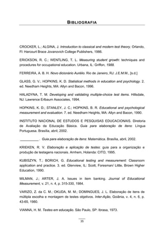 B IBLIOGRAFIA




CROCKER, L.; ALGINA, J. Introduction to classical and modern test theory. Orlando,
Fl: Harcourt Brace Jovanovich College Publishers, 1986.

ERICKSON, R. C.; WENTLING, T. L. Measuring student growth: techniques and
procedures for occupationsl education. Urbana, IL: Griffon, 1988.

FERREIRA, A. B. H. Novo dicionário Aurélio. Rio de Janeiro, RJ: J.E.M.M., [s.d.]

GLASS, G. V.; HOPKINS, K. D. Statistical methods in education and psychology. 2.
ed. Needham Heights, MA: Allyn and Bacon, 1996.

HALADYNA, T. M. Developing and validating multiple-choice test items. Hillsdale,
NJ: Lawrence Erlbaum Associates, 1994.

HOPKINS, K. D.; STANLEY, J. C.; HOPKINS, B. R. Educational and psychological
measurement and evaluation. 7. ed. Needham Heights, MA: Allyn and Bacon, 1990.

INSTITUTO NACIONAL DE ESTUDOS E PESQUISAS EDUCACIONAIS. Diretoria
de Avaliação da Educação Básica. Guia para elaboração de itens: Língua
Portuguesa. Brasília, abril, 2002.

__________ . Guia para elaboração de itens: Matemática. Brasília, abril, 2002.

KRIEKEN, R. V. Elaboração e aplicação de testes: guia para a organização e
produção de testagens nacionais. Arnhem, Holanda: CITO, 1995.

KUBISZYN, T.; BORICH, G. Educational testing and measurement: Classroom
application and practice. 3. ed. Glenview, IL: Scott, Foresman/ Little, Brown Higher
Education, 1990.

MILMAN, J.; ARTER, J. A. Issues in item banking. Journal of Educational
Measurement, v. 21, n. 4, p. 315-330, 1984.

VARIZO, Z. da C. M.; OKUDA, M. M.; DOMINGUES, J. L. Elaboração de itens de
múltipla escolha e montagem de testes objetivos. Inter-Ação, Goiânia, v. 4, n. 6, p.
43-65, 1980.

VIANNA, H. M. Testes em educação. São Paulo, SP: Ibrasa, 1973.


                                         35
 