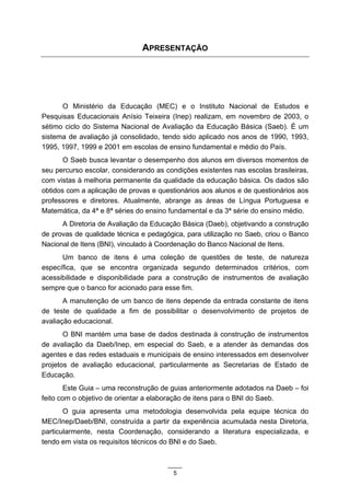APRESENTAÇÃO




      O Ministério da Educação (MEC) e o Instituto Nacional de Estudos e
Pesquisas Educacionais Anísio Teixeira (Inep) realizam, em novembro de 2003, o
sétimo ciclo do Sistema Nacional de Avaliação da Educação Básica (Saeb). É um
sistema de avaliação já consolidado, tendo sido aplicado nos anos de 1990, 1993,
1995, 1997, 1999 e 2001 em escolas de ensino fundamental e médio do País.
       O Saeb busca levantar o desempenho dos alunos em diversos momentos de
seu percurso escolar, considerando as condições existentes nas escolas brasileiras,
com vistas à melhoria permanente da qualidade da educação básica. Os dados são
obtidos com a aplicação de provas e questionários aos alunos e de questionários aos
professores e diretores. Atualmente, abrange as áreas de Língua Portuguesa e
Matemática, da 4ª e 8ª séries do ensino fundamental e da 3ª série do ensino médio.
      A Diretoria de Avaliação da Educação Básica (Daeb), objetivando a construção
de provas de qualidade técnica e pedagógica, para utilização no Saeb, criou o Banco
Nacional de Itens (BNI), vinculado à Coordenação do Banco Nacional de Itens.
      Um banco de itens é uma coleção de questões de teste, de natureza
específica, que se encontra organizada segundo determinados critérios, com
acessibilidade e disponibilidade para a construção de instrumentos de avaliação
sempre que o banco for acionado para esse fim.
       A manutenção de um banco de itens depende da entrada constante de itens
de teste de qualidade a fim de possibilitar o desenvolvimento de projetos de
avaliação educacional.
       O BNI mantém uma base de dados destinada à construção de instrumentos
de avaliação da Daeb/Inep, em especial do Saeb, e a atender às demandas dos
agentes e das redes estaduais e municipais de ensino interessados em desenvolver
projetos de avaliação educacional, particularmente as Secretarias de Estado de
Educação.
        Este Guia – uma reconstrução de guias anteriormente adotados na Daeb – foi
feito com o objetivo de orientar a elaboração de itens para o BNI do Saeb.
       O guia apresenta uma metodologia desenvolvida pela equipe técnica do
MEC/Inep/Daeb/BNI, construída a partir da experiência acumulada nesta Diretoria,
particularmente, nesta Coordenação, considerando a literatura especializada, e
tendo em vista os requisitos técnicos do BNI e do Saeb.



                                        5
 
