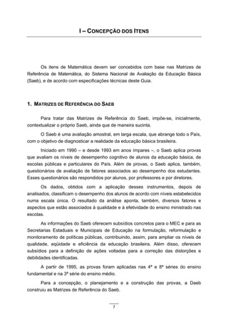 I – CONCEPÇÃO DOS ITENS




      Os itens de Matemática devem ser concebidos com base nas Matrizes de
Referência de Matemática, do Sistema Nacional de Avaliação da Educação Básica
(Saeb), e de acordo com especificações técnicas deste Guia.




1. MATRIZES DE REFERÊNCIA DO SAEB

      Para tratar das Matrizes de Referência do Saeb, impõe-se, inicialmente,
contextualizar o próprio Saeb, ainda que de maneira sucinta.
      O Saeb é uma avaliação amostral, em larga escala, que abrange todo o País,
com o objetivo de diagnosticar a realidade da educação básica brasileira.
       Iniciado em 1990 – e desde 1993 em anos ímpares –, o Saeb aplica provas
que avaliam os níveis de desempenho cognitivo de alunos da educação básica, de
escolas públicas e particulares do País. Além de provas, o Saeb aplica, também,
questionários de avaliação de fatores associados ao desempenho dos estudantes.
Esses questionários são respondidos por alunos, por professores e por diretores.
       Os dados, obtidos com a aplicação desses instrumentos, depois de
analisados, classificam o desempenho dos alunos de acordo com níveis estabelecidos
numa escala única. O resultado da análise aponta, também, diversos fatores e
aspectos que estão associados à qualidade e à efetividade do ensino ministrado nas
escolas.
       As informações do Saeb oferecem subsídios concretos para o MEC e para as
Secretarias Estaduais e Municipais de Educação na formulação, reformulação e
monitoramento de políticas públicas, contribuindo, assim, para ampliar os níveis de
qualidade, eqüidade e eficiência da educação brasileira. Além disso, oferecem
subsídios para a definição de ações voltadas para a correção das distorções e
debilidades identificadas.
      A partir de 1995, as provas foram aplicadas nas 4ª e 8ª séries do ensino
fundamental e na 3ª série do ensino médio.
      Para a concepção, o planejamento e a construção das provas, a Daeb
construiu as Matrizes de Referência do Saeb.


                                        7
 