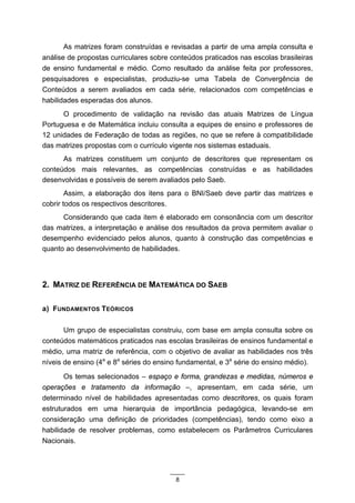 As matrizes foram construídas e revisadas a partir de uma ampla consulta e
análise de propostas curriculares sobre conteúdos praticados nas escolas brasileiras
de ensino fundamental e médio. Como resultado da análise feita por professores,
pesquisadores e especialistas, produziu-se uma Tabela de Convergência de
Conteúdos a serem avaliados em cada série, relacionados com competências e
habilidades esperadas dos alunos.
      O procedimento de validação na revisão das atuais Matrizes de Língua
Portuguesa e de Matemática incluiu consulta a equipes de ensino e professores de
12 unidades de Federação de todas as regiões, no que se refere à compatibilidade
das matrizes propostas com o currículo vigente nos sistemas estaduais.
      As matrizes constituem um conjunto de descritores que representam os
conteúdos mais relevantes, as competências construídas e as habilidades
desenvolvidas e possíveis de serem avaliados pelo Saeb.
        Assim, a elaboração dos itens para o BNI/Saeb deve partir das matrizes e
cobrir todos os respectivos descritores.
      Considerando que cada item é elaborado em consonância com um descritor
das matrizes, a interpretação e análise dos resultados da prova permitem avaliar o
desempenho evidenciado pelos alunos, quanto à construção das competências e
quanto ao desenvolvimento de habilidades.




2. MATRIZ DE REFERÊNCIA DE MATEMÁTICA DO SAEB

a) FUNDAMENTOS TEÓRICOS

       Um grupo de especialistas construiu, com base em ampla consulta sobre os
conteúdos matemáticos praticados nas escolas brasileiras de ensinos fundamental e
médio, uma matriz de referência, com o objetivo de avaliar as habilidades nos três
níveis de ensino (4a e 8a séries do ensino fundamental, e 3a série do ensino médio).
       Os temas selecionados – espaço e forma, grandezas e medidas, números e
operações e tratamento da informação –, apresentam, em cada série, um
determinado nível de habilidades apresentadas como descritores, os quais foram
estruturados em uma hierarquia de importância pedagógica, levando-se em
consideração uma definição de prioridades (competências), tendo como eixo a
habilidade de resolver problemas, como estabelecem os Parâmetros Curriculares
Nacionais.




                                         8
 