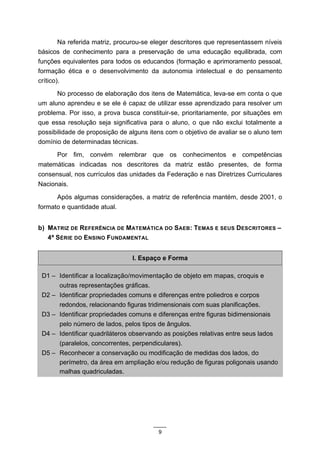 Na referida matriz, procurou-se eleger descritores que representassem níveis
básicos de conhecimento para a preservação de uma educação equilibrada, com
funções equivalentes para todos os educandos (formação e aprimoramento pessoal,
formação ética e o desenvolvimento da autonomia intelectual e do pensamento
crítico).
      No processo de elaboração dos itens de Matemática, leva-se em conta o que
um aluno aprendeu e se ele é capaz de utilizar esse aprendizado para resolver um
problema. Por isso, a prova busca constituir-se, prioritariamente, por situações em
que essa resolução seja significativa para o aluno, o que não exclui totalmente a
possibilidade de proposição de alguns itens com o objetivo de avaliar se o aluno tem
domínio de determinadas técnicas.
      Por fim, convém relembrar que os conhecimentos e competências
matemáticas indicadas nos descritores da matriz estão presentes, de forma
consensual, nos currículos das unidades da Federação e nas Diretrizes Curriculares
Nacionais.

      Após algumas considerações, a matriz de referência mantém, desde 2001, o
formato e quantidade atual.


b) MATRIZ DE REFERÊNCIA DE MATEMÁTICA DO SAEB: TEMAS E SEUS DESCRITORES –
   4ª SÉRIE DO ENSINO FUNDAMENTAL


                                I. Espaço e Forma

 D1 – Identificar a localização/movimentação de objeto em mapas, croquis e
      outras representações gráficas.
 D2 – Identificar propriedades comuns e diferenças entre poliedros e corpos
      redondos, relacionando figuras tridimensionais com suas planificações.
 D3 – Identificar propriedades comuns e diferenças entre figuras bidimensionais
      pelo número de lados, pelos tipos de ângulos.
 D4 – Identificar quadriláteros observando as posições relativas entre seus lados
      (paralelos, concorrentes, perpendiculares).
 D5 – Reconhecer a conservação ou modificação de medidas dos lados, do
      perímetro, da área em ampliação e/ou redução de figuras poligonais usando
      malhas quadriculadas.




                                         9
 