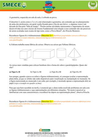 A geometria, esquecida em sala de aula, é cobrada na prova.
O descritor 2, assim como o 3 e o 4, está relacionado à geometria, um conteúdo que no planejamento
de aulas dos professores, em geral, acaba ficando para o fim do ano letivo - e algumas vezes é até
deixado de fora pela "falta de tempo". "Porém muitas atividades interessantes e importantes de serem
desenvolvidas nos anos iniciais do Ensino Fundamental com relação a esse conteúdo não são possíveis
de serem avaliadas num exame do tipo teste, como a Prova Brasil", diz Priscila Monteiro.
Reconhecer figuras bi e tridimensionais (Descritor 2) = Identificar propriedades comuns e diferenças
entre poliedros e corpos redondos, relacionando figuras tridimensionais com
suas planificações
1. Fabiana trabalha numa fábrica de caixas. Observe as caixas que Fabiana fabricou.
As caixas mais vendidas para colocar bombons têm a forma de cubos e paralelepípedos. Quais são
elas?
a) Tipo I e II b) Tipo I e III c) Tipo II e III d) Tipo II e IV
Isso porque, quando a prova se refere a figuras tridimensionais, só consegue avaliar a representação
plana delas, já que os sólidos não estão disponíveis para visualização ou manipulação no momento. Se
a figura mencionada no enunciado é um cubo, por exemplo, é mostrado apenas a representação dele no
papel (veja o exemplo no quadro acima).
Para que seja bem-sucedido na tarefa, é essencial que o aluno tenha resolvido problemas em sala com
as figuras tridimensionais e suas representações em diferentes situações. "Só assim é possível se
familiarizar com suas características e reconhecê-las depois na representação plana", observa Priscila.
Reconhecer figuras bi e tridimensionais (Descritor 2) = Identificar propriedades comuns e diferenças entre
poliedros e corpos redondos, relacionando figuras tridimensionais com
suas planificações
 