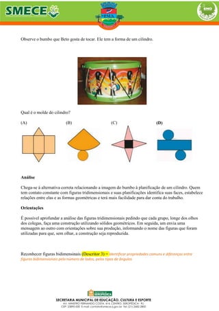 Observe o bumbo que Beto gosta de tocar. Ele tem a forma de um cilindro.
Qual é o molde do cilindro?
(A) (B) (C) (D)
Análise
Chega-se à alternativa correta relacionando a imagem do bumbo à planificação de um cilindro. Quem
tem contato constante com figuras tridimensionais e suas planificações identifica suas faces, estabelece
relações entre elas e as formas geométricas e terá mais facilidade para dar conta do trabalho.
Orientações
É possível aprofundar a análise das figuras tridimensionais pedindo que cada grupo, longe dos olhos
dos colegas, faça uma construção utilizando sólidos geométricos. Em seguida, um envia uma
mensagem ao outro com orientações sobre sua produção, informando o nome das figuras que foram
utilizadas para que, sem olhar, a construção seja reproduzida.
Reconhecer figuras bidimensinais (Descritor 3) = Identificar propriedades comuns e diferenças entre
figuras bidimensionais pelo número de lados, pelos tipos de ângulos
 